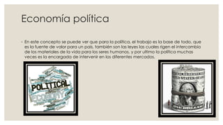 Economía política
◦ En este concepto se puede ver que para la política, el trabajo es la base de todo, que
es la fuente de valor para un país, también son las leyes las cuales rigen el intercambio
de los materiales de la vida para los seres humanos, y por ultimo la política muchas
veces es la encargada de intervenir en los diferentes mercados.
 