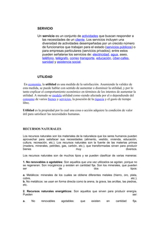 SERVICIO

            Un servicio es un conjunto de actividades que buscan responder a
               las necesidades de un cliente. Los servicios incluyen una
               diversidad de actividades desempeñadas por un crecido número
               de funcionarios que trabajan para el estado (servicios públicos) o
               para empresas particulares (servicios privados); entre estos
               pueden señalarse los servicios de: electricidad, agua, aseo,
               teléfono, telégrafo, correo transporte, educación, ciber-cafes,
               sanidad y asistencia social.



            UTILIDAD

 En economía, la utilidad es una medida de la satisfacción. Asumiendo la validez de
esta medida, se puede hablar con sentido de aumentar o disminuir la utilidad, y por lo
tanto explicar el comportamiento económico en términos de los intentos de aumentar la
utilidad. A menudo se modela utilidad como siendo afectada por el o dependiendo del
consumo de varios bienes y servicios, la posesión de la riqueza y el gasto de tiempo
libre.

Utilidad es la propiedad por la cual una cosa o acción adquiere la condición de valor
útil para satisfacer las necesidades humanas.



RECURSOS NATURALES

Los recursos naturales son los materiales de la naturaleza que los seres humanos pueden
aprovechar para satisfacer sus necesidades (alimento, vestido, vivienda, educación,
cultura, recreación, etc.). Los recursos naturales son la fuente de las materias primas
(madera, minerales, petróleo, gas, carbón, etc.), que transformadas sirven para producir
bienes                                    muy                                  diversos.

Los recursos naturales son de muchos tipos y se pueden clasificar de varias maneras:

1. No renovables o agotables: Son aquellos que una vez utilizados se agotan, porque no
se regeneran. Son inorgánicos y existen en cantidad fija. Son los minerales, que pueden
ser                        de                          dos                         tipos:

a. Metálicos: minerales de los cuales se obtiene diferentes metales (hierro, oro, plata,
cobre,                                                                                  etc.).
b. No metálicos: se usan en forma directa como la arena, la grava, las arcillas, las piedras,
etc.

2. Recursos naturales energéticos: Son aquellos que sirven para producir energía.
Pueden                                                                       ser:

a.     No      renovables      agotables:      que      existen     en      cantidad      fija.
 