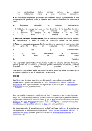 ·     Los       combustibles         fósiles:         petróleo,       carbón,     gas      natural.
·     Los       radioactivos:        uranio       y         otros       minerales     radioactivos.

b. No renovables inagotables: que existen en cantidades no fijas y permanentes. A este
tipo pertenece el geotermal, o sea, el vapor de agua caliente proveniente del interior de la
Tierra.

c.          Renovable           inagotable:            se           renuevan        continuamente.

· El hidráulico: la energía del agua en los desniveles de la superficie terrestre.
·         El          eólico:         la       energía       del           viento.
·   El    oceánico:    la     energía   de las   mareas   y    de     las    olas.
·          El          solar:          la       energía        del            Sol.

3. Recursos naturales semirenovables: Son de tipo bio-inorgánico y superficie limitada.
Es esencialmente el suelo, el medio de producción natural de las plantas.

4. Recursos naturales renovables: Son los que tienen la capacidad de regenerarse, si se
les      aprovecha       bien,      sin        destruirlos      ni       exterminarlos.

a.                      Fijos                               y                      autorenovables:

·            El           clima:                básicamente                 la          atmósfera.
·             El              agua:                 de                  carácter           cíclico.

b.                                                                                       Variables:

· La vegetación: conformada por las plantas. Puede ser natural o silvestre (forestales,
pastos, plantas de uso diverso) y cultivada (plantas alimenticias, industriales, pasturas
cultivadas,                bosques                    cultivados,                   etc.).

· La fauna o los animales: puede ser natural (terrestre, acuática y aérea) y doméstica (los
animales domésticos, o sea, la ganadería), y la pesquería.

BIENES

Los Bienes, en términos generales, son objetos útiles, provechosos o agradables que
proporcionan a quienes los consumen un cierto Valor de uso o Utilidad. Los Bienes
Económicos, más específicamente, son objetos que se producen para su Intercambio en
el Mercado, es decir, son mercancías.



Para que un objeto pueda ser considerado un Bien Económico es preciso que el mismo
tenga una cierta Demanda, es decir, que sea considerado por algunas personas como un
objeto capaz de satisfacer sus necesidades, y que el Bien resulte escaso en relación a esa
Demanda. Un Bien de Oferta ilimitada no pasa a formar parte de los intercambios entre
seres humanos; se considera entonces un Bien libre o no económico.

En economía resulta de suma importancia la clasificación de los Bienes de acuerdo a sus
características: se habla entonces de bienes de Capital, Bienes Intermedios y Bienes De
Consumo; de Bienes privados, públicos o mixtos; de Bienes Complementarios o
sustitutivos, etc.
 
