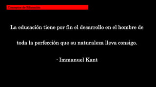 La educación tiene por fin el desarrollo en el hombre de
toda la perfección que su naturaleza lleva consigo.
- Immanuel Kant
Conceptos de Educación
 