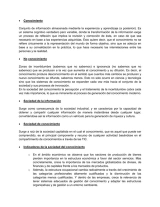  Conocimiento
Conjunto de información almacenada mediante la experiencia y aprendizaje (a posteriori). Es
un sistema cognitivo verdadero pero variable, donde la transformación de la información exige
un proceso de reflexión que implica la revisión y corrección de ésta, en caso de que sea
necesario en base a las experiencias adquiridas. Esto quiere decir, que el conocimiento no se
refiere únicamente a la representación del mundo de forma objetiva, sino que se adecúa en
base a su convalidación en la práctica, lo que hace necesario las interrelaciones entre las
personas y la realidad.
 No conocimiento
Zonas de incertidumbre (sabemos que no sabemos) e ignorancia (no sabemos que no
sabemos) que se producen a la vez que aumenta el conocimiento y su difusión. Es decir, el
conocimiento produce desconocimiento en el sentido que cuantos más cambios se producen y
nuevo conocimiento se difunde, sabemos menos. Esto no solo ocurre en ciencia y tecnología
sino que los sistemas de conocimiento se expanden cada vez más hacia el conjunto de la
sociedad y sus procesos de innovación.
En la sociedad del conocimiento la percepción y el tratamiento de la incertidumbre cobra cada
vez más importancia, lo que es inmanente al proceso de generación del conocimiento moderno.
 Sociedad de la información
Surge como consecuencia de la sociedad industrial, y se caracteriza por la capacidad de
obtener y compartir cualquier información de manera instantánea desde cualquier lugar,
convirtiéndose así la información como un vehículo para la generación de riqueza y cultura.
 Sociedad de conocimiento
Surge a raíz de la sociedad capitalista en el cual el conocimiento, que es aquel que puede ser
comprendido, es el principal componente y recurso de cualquier actividad basándose en el
compartimiento de conocimientos a través de las TIC.
 Indicadores de la sociedad del conocimiento
o En el ámbito económico se observa que los sectores de producción de bienes
pierden importancia en la estructura económica a favor del sector servicios. Más
concretamente, crece la importancia de los mercados globalizados de divisas, de
finanzas y de capitales frente a los mercados de productos.
o Además, la estructura ocupacional cambia radicalmente a través del crecimiento de
las categorías profesionales altamente cualificadas y la disminución de las
categorías menos cualificadas. Y dentro de las empresas, crece la relevancia de
tener sistemas adecuados de gestión del conocimiento y adaptar las estructuras
organizativas y de gestión a un entorno cambiante.
 