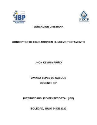 EDUCACION CRISTIANA
CONCEPTOS DE EDUCACION EN EL NUEVO TESTAMENTO
JHON KEVIN MARIÑO
VIVIANA YEPES DE GASCON
DOCENTE IBP
INSTITUTO BIBLICO PENTECOSTAL (IBP)
SOLEDAD, JULIO 24 DE 2020
 