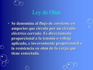 Ley de Ohm
• Se denomina al flujo de corriente en
  amperios que circula por un circuito
  eléctrico cerrado. Es directamente
  proporcional a la tensión o voltaje
  aplicado, e inversamente proporcional a
  la resistencia en ohm de la carga que
  tiene conectada.
 