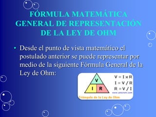 FÓRMULA MATEMÁTICA
GENERAL DE REPRESENTACIÓN
     DE LA LEY DE OHM
• Desde el punto de vista matemático el
  postulado anterior se puede representar por
  medio de la siguiente Fórmula General de la
  Ley de Ohm:
 