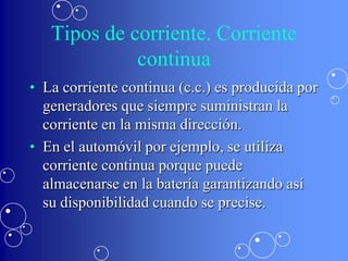 Tipos de corriente. Corriente
             continua
• La corriente continua (c.c.) es producida por
  generadores que siempre suministran la
  corriente en la misma dirección.
• En el automóvil por ejemplo, se utiliza
  corriente continua porque puede
  almacenarse en la batería garantizando así
  su disponibilidad cuando se precise.
 