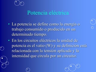 Potencia eléctrica
• La potencia se define como la energía o
  trabajo consumido o producido en un
  determinado tiempo.
• En los circuitos eléctricos la unidad de
  potencia es el vatio (W) y su definición está
  relacionada con la tensión aplicada y la
  intensidad que circula por un circuito:
 