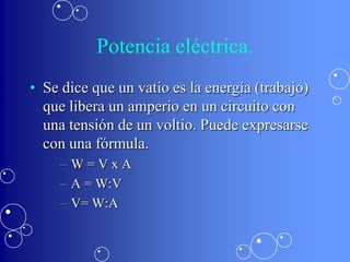 Potencia eléctrica.
• Se dice que un vatio es la energía (trabajo)
  que libera un amperio en un circuito con
  una tensión de un voltio. Puede expresarse
  con una fórmula.
    –W=VxA
    – A = W:V
    – V= W:A
 