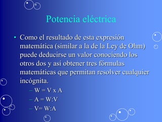 Potencia eléctrica
• Como el resultado de esta expresión
  matemática (similar a la de la Ley de Ohm)
  puede deducirse un valor conociendo los
  otros dos y así obtener tres fórmulas
  matemáticas que permitan resolver cualquier
  incógnita.
     –W=VxA
     – A = W:V
     – V= W:A
 