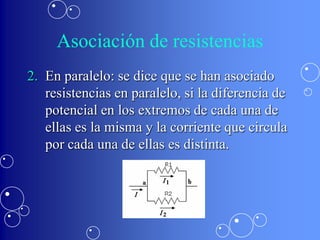 Asociación de resistencias
2. En paralelo: se dice que se han asociado
   resistencias en paralelo, si la diferencia de
   potencial en los extremos de cada una de
   ellas es la misma y la corriente que circula
   por cada una de ellas es distinta.
 