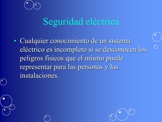 Seguridad eléctrica
• Cualquier conocimiento de un sistema
  eléctrico es incompleto si se desconocen los
  peligros físicos que el mismo puede
  representar para las personas y las
  instalaciones.
 