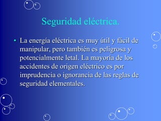 Seguridad eléctrica.
• La energía eléctrica es muy útil y fácil de
  manipular, pero también es peligrosa y
  potencialmente letal. La mayoría de los
  accidentes de origen eléctrico es por
  imprudencia o ignorancia de las reglas de
  seguridad elementales.
 