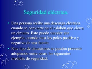 Seguridad eléctrica.
• Una persona recibe una descarga eléctrica
  cuando se convierte en el eslabón que cierra
  un circuito. Esto puede suceder por
  ejemplo, cuando toca los polos positivo y
  negativo de una fuente.
• Este tipo de situaciones se pueden prevenir
  adoptando entre otras, las siguientes
  medidas de seguridad:
 