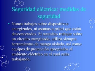 Seguridad eléctrica: medidas de
            seguridad
• Nunca trabajes sobre dispositivos
  energizados, ni asumas a priori que están
  desconectados. Si necesitas trabajar sobre
  un circuito energizado, utiliza siempre
  herramientas de mango aislado, así como
  equipos de protección apropiados al
  ambiente eléctrico en el cual estás
  trabajando.
 
