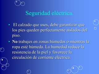 Seguridad eléctrica.
• El calzado que uses, debe garantizar que
  los pies queden perfectamente aislados del
  piso.
• No trabajes en zonas húmedas o mientras la
  ropa esté húmeda. La humedad reduce la
  resistencia de la piel y favorece la
  circulación de corriente eléctrica.
 