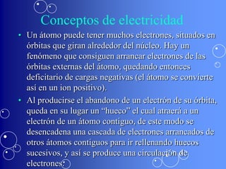 Conceptos de electricidad
• Un átomo puede tener muchos electrones, situados en
  órbitas que giran alrededor del núcleo. Hay un
  fenómeno que consiguen arrancar electrones de las
  órbitas externas del átomo, quedando entonces
  deficitario de cargas negativas (el átomo se convierte
  así en un ion positivo).
• Al producirse el abandono de un electrón de su órbita,
  queda en su lugar un “hueco” el cual atraerá a un
  electrón de un átomo contiguo, de este modo se
  desencadena una cascada de electrones arrancados de
  otros átomos contiguos para ir rellenando huecos
  sucesivos, y así se produce una circulación de
  electrones.
 