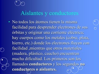 Aislantes y conductores
• No todos los átomos tienen la misma
  facilidad para desprender electrones de sus
  órbitas y originar una corriente eléctrica;
  hay cuerpos como los metales (cobre, plata,
  hierro, etc.) donde los electrones fluyen con
  facilidad ,mientras que otros materiales
  (madera, plástico, caucho) encuentran
  mucha dificultad. Los primeros son los
  llamados conductores y los segundos no
  conductores o aislantes.
 