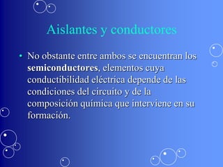 Aislantes y conductores
• No obstante entre ambos se encuentran los
  semiconductores, elementos cuya
  conductibilidad eléctrica depende de las
  condiciones del circuito y de la
  composición química que interviene en su
  formación.
 