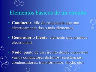Elementos básicos de un circuito
• Conductor: hilo de resistencia que une
  eléctricamente dos o más elementos.

• Generador o fuente: elemento que produce
  electricidad.

• Nodo: punto de un circuito donde concurren
  varios conductores distintos (resistencias,
  condensadores, transformador, diodo, etc)
 