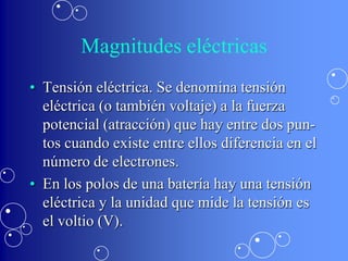 Magnitudes eléctricas
• Tensión eléctrica. Se denomina tensión
  eléctrica (o también voltaje) a la fuerza
  potencial (atracción) que hay entre dos pun-
  tos cuando existe entre ellos diferencia en el
  número de electrones.
• En los polos de una batería hay una tensión
  eléctrica y la unidad que mide la tensión es
  el voltio (V).
 