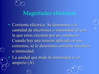 Magnitudes eléctricas
• Corriente eléctrica: Se denomina a la
  cantidad de electrones o intensidad (I) con
  la que estos circulan por un conductor.
  Cuando hay una tensión aplicada en sus
  extremos, se le denomina corriente eléctrica
  o intensidad.
• La unidad que mide la intensidad es el
  amperio (A).
 