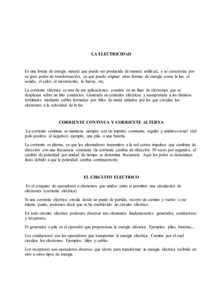 LA ELECTRICIDAD
Es una forma de energía natural que puede ser producida de manera artificial, y se caracteriza por
su gran poder de transformación, ya que puede originar otras formas de energía como la luz, el
sonido, el calor, el movimiento, la fuerza, etc.
La corriente eléctrica es otra de sus aplicaciones: consiste en un flujo de electrones que se
desplazan sobre un hilo conductor. Generada en centrales eléctricas y transportada a las distintas
terminales mediante cables formados por hilos de metal aislados por los que circulan los
electrones a la velocidad de la luz.
CORRIENTE CONTINUA Y CORRIENTE ALTERNA
La corriente continua se mantiene siempre con un impulso constante, regular y unidireccional (del
polo positivo al negativo) ejemplo, una pila, o una batería.
La corriente es alterna, ya que los alternadores transmiten a la red cortos impulsos que cambian de
dirección con una frecuencia constante (la corriente cambia de dirección 50 veces por segundo), el
cambio de polaridad por unidad de tiempo se denomina frecuencia. Aquí los polos se denominan
fases debido a que la polaridad cambia continuamente.
EL CIRCUITO ELECTRICO
Es el conjunto de operadores o elementos que unidos entre si permiten una circulación de
electrones (corriente eléctrica)
Si una corriente eléctrica circula desde un punto de partida, recorre un camino y vuelve a ese
mismo punto, podemos decir que se ha establecido un circuito eléctrico.
En todo circuito eléctrico podemos observar tres elementos fundamentales: generador, conductores
y receptores.
El generador o pila es el operador que proporciona la energía eléctrica. Ejemplos: pilas, baterías,...
Los conductores son los operadores que transportan la energía eléctrica. Camino por el cual
circulan los electrones. Ejemplos: hilos y cables.
Los receptores son operadores diversos que sirven para transformar la energía eléctrica recibida en
otro u otros tipos de energía.
 