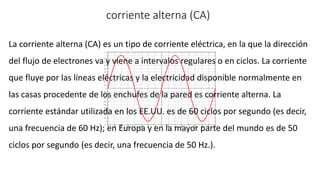 corriente alterna (CA)
La corriente alterna (CA) es un tipo de corriente eléctrica, en la que la dirección
del flujo de electrones va y viene a intervalos regulares o en ciclos. La corriente
que fluye por las líneas eléctricas y la electricidad disponible normalmente en
las casas procedente de los enchufes de la pared es corriente alterna. La
corriente estándar utilizada en los EE.UU. es de 60 ciclos por segundo (es decir,
una frecuencia de 60 Hz); en Europa y en la mayor parte del mundo es de 50
ciclos por segundo (es decir, una frecuencia de 50 Hz.).
 
