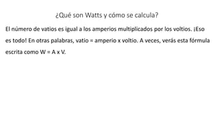 ¿Qué son Watts y cómo se calcula?
El número de vatios es igual a los amperios multiplicados por los voltios. ¡Eso
es todo! En otras palabras, vatio = amperio x voltio. A veces, verás esta fórmula
escrita como W = A x V.
 