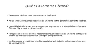 ¿Qué es la Corriente Eléctrica?
• La corriente eléctrica es un movimiento de electrones.
• Así de simple, si movemos electrones de un átomo a otro, generamos corriente eléctrica.
• La cantidad de electrones que se mueven por segundo sería la Intensidad de la Corriente
Eléctrica (I) y se mide en Amperios (A).
• Para generar corriente eléctrica necesitamos mover electrones de un átomo a otro por el
interior de un material conductor, como por ejemplo el cobre.
• Un átomo cede un electrón a otro átomo próximo a él, dejando un hueco en el primero y
así sucesivamente.
 