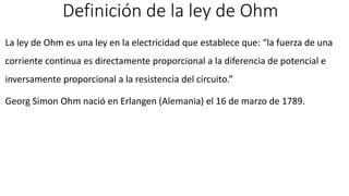 Definición de la ley de Ohm
La ley de Ohm es una ley en la electricidad que establece que: “la fuerza de una
corriente continua es directamente proporcional a la diferencia de potencial e
inversamente proporcional a la resistencia del circuito.”
Georg Simon Ohm nació en Erlangen (Alemania) el 16 de marzo de 1789.
 