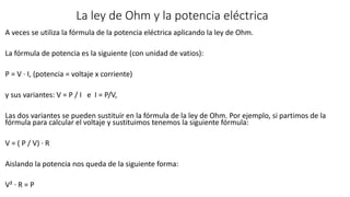 La ley de Ohm y la potencia eléctrica
A veces se utiliza la fórmula de la potencia eléctrica aplicando la ley de Ohm.
La fórmula de potencia es la siguiente (con unidad de vatios):
P = V · I, (potencia = voltaje x corriente)
y sus variantes: V = P / I e I = P/V,
Las dos variantes se pueden sustituir en la fórmula de la ley de Ohm. Por ejemplo, si partimos de la
fórmula para calcular el voltaje y sustituimos tenemos la siguiente fórmula:
V = ( P / V) · R
Aislando la potencia nos queda de la siguiente forma:
V² · R = P
 