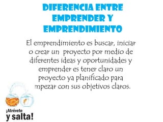 Diferencia entre
emprender y
emprendimiento
El emprendimiento es buscar, iniciar
o crear un proyecto por medio de
diferentes ideas y oportunidades y
emprender es tener claro un
proyecto ya planificado para
empezar con sus objetivos claros.
 