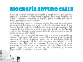 Biografía Arturo Calle
Nació en el barrio Robledo de Medellín y desde niño le gustaron los
negocios y las ventas. Su vida laboral comenzó en su natal Medellín, en
el área de mecánica industrial de Pepalfa, donde durante dos años y
medio ahorró todo lo que se ganó.
Viajó a Bogotá a buscar un horizonte propio. Comenzó administrando
un almacén de los varios que tenía el señor Correa, quien luego de un
tiempo decidió venderlos y Calle le compró uno de confecciones. Del
almacén de San Victorino se pasó a uno más grande, en la Avenida
Jiménez, con Caracas, luego montó dos más, con un nombre que él
califica como horrible: Danté.
El cuarto ya tuvo el nombre Arturo Calle y con él vio la necesidad de
comenzar a producir, en lugar de comprarles a terceros, para asegurar el
concepto de calidad a precios bajos, que lo distinguió desde el
comienzo. Al negocio de la confección entró en sociedad, la cual
mantiene hasta hoy, pero en la comercialización está solo. "Lo más
importante cuando se inicia una empresa es tener claro a dónde se
quiere llegar; no gastar dinero en los comienzos y cuando
llegue, saberlo administrar", comentó Calle.
 