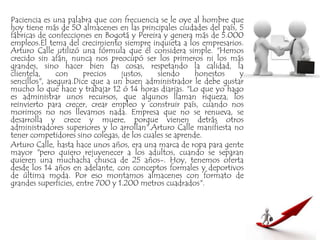 Paciencia es una palabra que con frecuencia se le oye al hombre que
hoy tiene más de 50 almacenes en las principales ciudades del país, 5
fábricas de confecciones en Bogotá y Pereira y genera más de 5.000
empleos.El tema del crecimiento siempre inquieta a los empresarios.
Arturo Calle utilizó una fórmula que él considera simple. "Hemos
crecido sin afán, nunca nos preocupó ser los primeros ni los más
grandes, sino hacer bien las cosas, respetando la calidad, la
clientela, con precios justos, siendo honestos y
sencillos", asegura.Dice que a un buen administrador le debe gustar
mucho lo que hace y trabajar 12 ó 14 horas diarias. "Lo que yo hago
es administrar unos recursos, que algunos llaman riqueza, los
reinvierto para crecer, crear empleo y construir país, cuando nos
morimos no nos llevamos nada. Empresa que no se renueva, se
desarrolla y crece y muere, porque vienen detrás otros
administradores superiores y lo arrollan".Arturo Calle manifiesta no
tener competidores sino colegas, de los cuales se aprende.
Arturo Calle, hasta hace unos años, era una marca de ropa para gente
mayor "pero quiero rejuvenecer a los adultos, cuando se separan
quieren una muchacha chusca de 25 años-. Hoy, tenemos oferta
desde los 14 años en adelante, con conceptos formales y deportivos
de última moda. Por eso montamos almacenes con formato de
grandes superficies, entre 700 y 1.200 metros cuadrados".
 