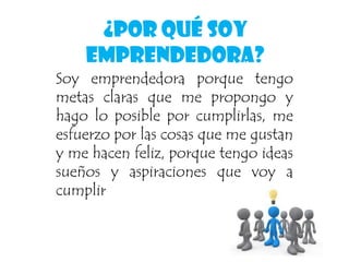 ¿Por Qué Soy
Emprendedora?
Soy emprendedora porque tengo
metas claras que me propongo y
hago lo posible por cumplirlas, me
esfuerzo por las cosas que me gustan
y me hacen feliz, porque tengo ideas
sueños y aspiraciones que voy a
cumplir
 