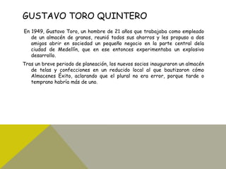 GUSTAVO TORO QUINTERO
En 1949, Gustavo Toro, un hombre de 21 años que trabajaba como empleado
de un almacén de granos, reunió todos sus ahorros y les propuso a dos
amigos abrir en sociedad un pequeño negocio en la parte central dela
ciudad de Medellín, que en ese entonces experimentaba un explosivo
desarrollo.
Tras un breve periodo de planeación, los nuevos socios inauguraron un almacén
de telas y confecciones en un reducido local al que bautizaron cómo
Almacenes Éxito, aclarando que el plural no era error, porque tarde o
temprano habría más de uno.
 