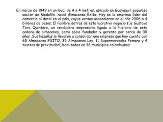 En marzo de 1949 en un local de 4 x 4 metros, ubicado en Guayaquil, populoso
sector de Medellín, nació Almacenes Éxito. Hoy es la empresa líder del
comercio al detal en el país, cuyas ventas ascendieron en el año 2006 a 4
billones de pesos. El hombre detrás de este lucrativo negocio fue Gustavo
Toro Quintero, un verdadero empresario ligado a la historia de esta
cadena de almacenes, como socio fundador y gerente por cerca de 30
años .Sus hazañas lo llevaron a consolidar una empresa que hoy cuenta con
65 Almacenes EXITO, 35 Almacenes Ley, 11 Supermercados Pomona y 4
tiendas de proximidad, localizados en 38 municipios colombianos.
 