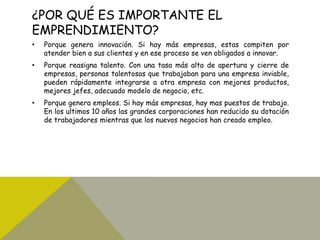 ¿POR QUÉ ES IMPORTANTE EL
EMPRENDIMIENTO?
• Porque genera innovación. Si hay más empresas, estas compiten por
atender bien a sus clientes y en ese proceso se ven obligados a innovar.
• Porque reasigna talento. Con una tasa más alta de apertura y cierre de
empresas, personas talentosas que trabajaban para una empresa inviable,
pueden rápidamente integrarse a otra empresa con mejores productos,
mejores jefes, adecuado modelo de negocio, etc.
• Porque genera empleos. Si hay más empresas, hay mas puestos de trabajo.
En los ultimos 10 años las grandes corporaciones han reducido su dotación
de trabajadores mientras que los nuevos negocios han creado empleo.
 