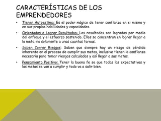 CARACTERÍSTICAS DE LOS
EMPRENDEDORES
• Tienen Autoestima: Es el poder mágico de tener confianza en si mismo y
en sus propias habilidades y capacidades.
• Orientados a Lograr Resultados: Los resultados son logrados por medio
del enfoque y el esfuerzo sostenido. Ellos se concentran en lograr llegar a
la meta, no solamente a unas cuantas tareas.
• Saben Correr Riesgos: Saben que siempre hay un riesgo de pérdida
inherente en el proceso de cumplir sus metas, inclusive tienen la confianza
necesaria para tomar riesgos calculados y así llegar a sus metas.
• Pensamiento Positivo: Tener la buena fe se que todas las expectativas y
las metas se van a cumplir y todo va a salir bien.
 