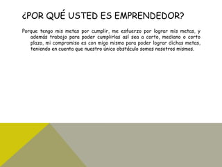 ¿POR QUÉ USTED ES EMPRENDEDOR?
Porque tengo mis metas por cumplir, me esfuerzo por lograr mis metas, y
además trabajo para poder cumplirlas así sea a corto, mediano o corto
plazo, mi compromiso es con migo mismo para poder lograr dichas metas,
teniendo en cuenta que nuestro único obstáculo somos nosotros mismos.
 
