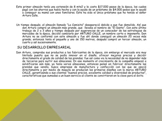 Este primer almacén tenía una extensión de 8 mts2 y le costo $17.000 pesos de la época, los cuales
pagó con los ahorros que había hecho y con la ayuda de un préstamo de $4.000 pesos que le ayudó
a conseguir su mamá con unos familiares. Este ha sido el único préstamo que ha tenido el señor
Arturo Calle.
Un tiempo después, el almacén llamado “La Camisita” desapareció debido a que fue demolido. Así que
don Arturo compró un almacén más grande, que llevaba el nombre de “El Dante”. Con este último
trabajo de 2 a 3 años y tiempo después por sugerencias de un conocedor de las estrategias de
mercadeo de la época, decidió cambiarlo por ARTURO CALLE, un nombre corto e imponente. Don
Arturo no se conformó con este almacén y fue ahí donde consiguió un almacén 20 veces más
grande; entonces tenía el pequeño y uno de 150 metros, después compró un tercer almacén, un
cuarto y así sucesivamente.
SU DESARROLLO EMPRESARIAL
Don Arturo, compraba sus productos a los fabricantes de la época, sin embargo el mercado era muy
limitado puesto que no se podía innovar en el diseño, ofrecer mejores precios y decidir
directamente el grado de calidad de las prendas; fue así como vio la necesidad de no depender más
de terceros para surtir sus almacenes. En ese momento el crecimiento de la compañía empezó a
solidificarse aún más, ya tenía varios almacenes, entonces pensó en fabricar directamente las
prendas que vendía, busco empresas de manufactura y confección con las que se asoció
directamente y por medio de maquila se producían los primeros diseños con la marca ARTURO
CALLE, garantizando a sus clientes “buenos precios, excelente calidad y diversidad de productos”,
características que sumadas a un buen servicio al cliente se convirtieron en la clave para el éxito.
 