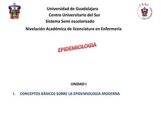 Universidad de Guadalajara
                   Centro Universitario del Sur
                 Sistema Semi escolarizado
       Nivelación Académica de licenciatura en Enfermería




                              UNIDAD I

I.   CONCEPTOS BÁSICOS SOBRE LA EPIDEMIOLOGIA MODERNA
 