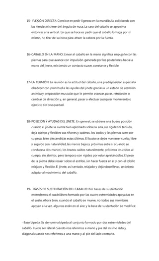 15- FLEXIÓN DIRECTA: Consiste en pedir ligereza en la mandíbula, solicitando con
las riendas el cierre del ángulo de nuca. La cara del caballo se aproxima
entonces a la vertical. Lo que se hace es pedir que el caballo lo haga por sí
mismo, no tirar de su boca para atraer la cabeza por la fuerza.
16-CABALLO EN LA MANO: Llevar al caballo en la mano significa empujarle con las
piernas para que avance con impulsión-generada por los posteriores-haciala
mano del jinete, existiendo un contacto suave, constante y flexible.
17-LA REUNIÓN: La reunión es la actitud del caballo, una predisposición especial a
obedecer con prontitud a las ayudas del jinete gracias a un estado de atención
anímica y preparación muscular que le permite avanzar, parar, retroceder o
cambiar de dirección y, en general, pasar a efectuar cualquier movimiento o
ejercicio sin brusquedad.
18-POSICIÓN Y AYUDAS DEL JINETE: En general, se obtiene una buena posición
cuando el jinete se sienta bien aplomado sobre la silla, sin rigidez ni tensión,
deja sueltos y flexibles sus riñones y caderas, los codos y las piernas caen por
su peso, bien descendidas estas últimas. El busto se debe mantener suelto, libre
y erguido con naturalidad, las manos bajas y próximas entre sí (cuando se
conduce a dos manos), los brazos caídos naturalmente, próximos los codos al
cuerpo, sin abrirlos, pero tampoco con rigidez por estar apretándolos. El peso
de la pierna debe recaer sobre el estribo, sin hacer fuerza en él y con el tobillo
relajado y flexible. El jinete, así sentado, relajado y dejándose llevar, se deberá
adaptar al movimiento del caballo.
19- BASES DE SUSTENTACIÓN DEL CABALLO: Por bases de sustentación
entendemos el cuadrilátero formado por las cuatro extremidades apoyadas en
el suelo. Ahora bien, cuando el caballo se mueve, no todos sus miembros
apoyan a la vez, algunos están en el aire y la base de sustentación se modifica:
· Base bípeda: Se denomina bípedo al conjunto formado por dos extremidades del
caballo. Puede ser lateral cuando nos referimos a mano y pie del mismo lado y
diagonal cuando nos referimos a una mano y al pie del lado contrario.
 