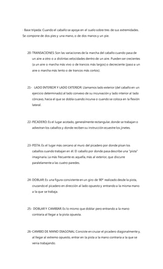 · Base trípeda: Cuando el caballo se apoya en el suelo sobre tres de sus extremidades.
Se compone de dos pies y una mano, o de dos manos y un pie.
20-TRANSACIONES: Son las variaciones de la marcha del caballo cuando pasa de
un aire a otro o a distintas velocidades dentro de un aire. Pueden ser crecientes
(a un aire o marcha más vivo o de trancos más largos) o decreciente (paso a un
aire o marcha más lento o de trancos más cortos).
21- LADO INTERIOR Y LADO EXTERIOR: Llamamos lado exterior (del caballo en un
ejercicio determinado) al lado convexo de su incurvación y lado interior al lado
cóncavo, hacia el que se dobla cuando incurva o cuando se coloca en la flexión
lateral.
22-PICADERO: Es el lugar acotado, generalmente rectangular, donde se trabajan o
adiestran los caballos y donde reciben su instrucción ecuestre los jinetes.
23-PISTA: Es el lugar más cercano al muro del picadero por donde pisan los
caballos cuando trabajan en él. El caballo por donde pasa describe una "pista"
imaginaria. La más frecuente es aquella, más al exterior, que discurre
paralelamente a las cuatro paredes.
24-DOBLAR: Es una figura consistente en un giro de 90º realizado desde la pista,
cruzando el picadero en dirección al lado opuesto y entrando a la misma mano
a la que se trabaja.
25- DOBLAR Y CAMBIAR: Es lo mismo que doblar pero entrando a la mano
contraria al llegar a la pista opuesta.
26-CAMBIO DE MANO DIAGONAL: Consiste en cruzar el picadero diagonalmente y,
al llegar al extremo opuesto, entrar en la pista a la mano contraria a la que se
venia trabajando.
 