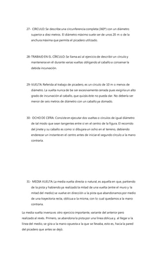 27- CIRCULO: Se describe una circunferencia completa (360º) con un diámetro
superior a diez metros. El diámetro máximo suele ser de unos 20 m o de la
anchura máxima que permita el picadero utilizado.
28-TRABAJO EN EL CÍRCULO: Se llama así al ejercicio de describir un círculo y
mantenerse en él durante varias vueltas obligando al caballo a conservar la
debida incurvación.
29-VUELTA: Referida al trabajo de picadero, es un círculo de 10 m o menos de
diámetro. La vuelta nunca de be ser excesivamente cerrada pues exigiría un alto
grado de incurvación al caballo, que quizás éste no pueda dar. No debería ser
menor de seis metros de diámetro con un caballo ya domado.
30- OCHO DE CIFRA: Consiste en ejecutar dos vueltas o círculos de igual diámetro
de tal modo que sean tangentes entre sí en el centro de la figura. El recorrido
del jinete y su caballo es como si dibujara un ocho en el terreno, debiendo
enderezar un instante en el centro antes de iniciar el segundo círculo a la mano
contraría.
31- MEDIA VUELTA: La media vuelta directa o natural, es aquella en que, partiendo
de la pista y habiendo ya realizado la mitad de una vuelta (entre el muro y la
mitad del medio) se vuelve en dirección a la pista que abandonamos por medio
de una trayectoria recta, oblicua a la misma, con lo cual quedamos a la mano
contraria.
La media vuelta inversa es otro ejercicio importante, variante del anterior pero
realizado al revés. Primero, se abandona la pista por una línea oblicua y, al llegar a la
línea del medio, se gira a la mano opuesta a la que se llevaba, esto es, hacia la pared
del picadero que antes se dejó.
 