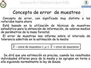 Dasometría / Celedonio López Peña


        Concepto de error de muestreo
 Concepto de error, con significado muy distinto a los
referidos hasta ahora
 Está basado en la utilización de técnicas de muestreo
estadístico para la obtención de información, de valores medios
de parámetros de la masa forestal.
 El error de muestreo nos informa sobre el intervalo de
tolerancia admitido en la estimación de la media:

        X − error de muestreo ≤ μ ≤ X + error de muestreo

  Se dirá que una estimación es precisa, cuando los resultados
individuales difieren poco de la media y se agrupan en torno a
ella siguiendo normalmente la ley de Gauss.
 