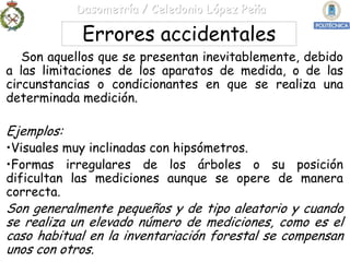Dasometría / Celedonio López Peña

             Errores accidentales
   Son aquellos que se presentan inevitablemente, debido
a las limitaciones de los aparatos de medida, o de las
circunstancias o condicionantes en que se realiza una
determinada medición.

Ejemplos:
•Visuales muy inclinadas con hipsómetros.
•Formas irregulares de los árboles o su posición
dificultan las mediciones aunque se opere de manera
correcta.
Son generalmente pequeños y de tipo aleatorio y cuando
se realiza un elevado número de mediciones, como es el
caso habitual en la inventariación forestal se compensan
unos con otros.
 