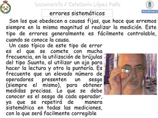Dasometría / Celedonio López Peña
                errores sistemáticos
 Son los que obedecen a causas fijas, que hace que erremos
siempre en la misma magnitud al realizar la medición. Este
tipo de errores generalmente es fácilmente controlable,
cuando se conoce la causa.
 Un caso típico de este tipo de error
es el que se comete con mucha
frecuencia, en la utilización de brújulas
del tipo Suunto, al utilizar un ojo para
hacer la lectura y otro la puntería. Es
frecuente que un elevado número de
operadores     presenten      un   sesgo
(siempre el mismo), para obtener
medidas precisas. Lo que se debe
conocer es el sesgo de cada operador,
ya que se repetirá de             manera
sistemática en todas las mediciones,
con lo que será facilmente corregible
 