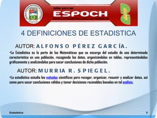 4 DEFINICIONES DE ESTADISTICA
    AUTOR: A L F O N S O P É R E Z G A R C Í A .
•La Estadística es la parte de las Matemáticas que se encarga del estudio de una determinada
característica en una población, recogiendo los datos, organizándolos en tablas, representándolos
gráficamente y analizándolos para sacar conclusiones de dicha población.

      AUTOR: M U R R I A R . S P I E G E L .
•La estadística estudia los métodos científicos para recoger, organizar, resumir y analizar datos, así
como para sacar conclusiones válidas y tomar decisiones razonables basadas en tal análisis.




Estadística                                                                                         5
 