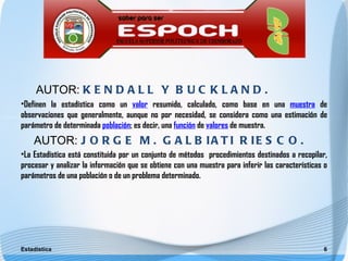 AUTOR: K E N D A L L Y B U C K L A N D .
•Definen la estadística como un valor resumido, calculado, como base en una muestra de
observaciones que generalmente, aunque no por necesidad, se considera como una estimación de
parámetro de determinada población; es decir, una función de valores de muestra.
    AUTOR: J O R G E M . G A L B I A T I R I E S C O .
•La Estadística está constituida por un conjunto de métodos procedimientos destinados a recopilar,
procesar y analizar la información que se obtiene con una muestra para inferir las características o
parámetros de una población o de un problema determinado.




Estadística                                                                                       6
 