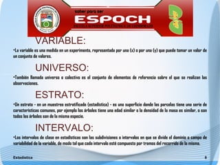VARIABLE:
•La variable es una medida en un experimento, representada por una (x) o por una (y) que puede tomar un valor de
un conjunto de valores.

              UNIVERSO:
•También llamada universo o colectivo es el conjunto de elementos de referencia sobre el que se realizan las
observaciones.

              ESTRATO:
•Un estrato - en un muestreo estratificado (estadística) - es una superficie donde las parcelas tiene una serie de
características comunes, por ejemplo los árboles tiene una edad similar o la densidad de la masa es similar, o son
todos los árboles son de la misma especie.

              INTERVALO:
•Los intervalos de clase en estadísticas son las subdivisiones o intervalos en que se divide el dominio o campo de
variabilidad de la variable, de modo tal que cada intervalo esté compuesto por tramos del recorrido de la misma.

Estadística                                                                                                     8
 